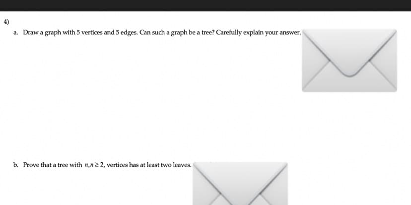 a. Draw a graph with 5 vertices and 5 edges. Can such a graph be a tree? Carefully explain your answer.
b. Prove that a tree with n,n22, vertices has at least two leaves.