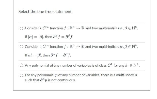 Select the one true statement.
Consider a C∞ function f: R" → R and two multi-indices a, ß € N".
If |a| = |B, then gº f = 8³ f.
Consider a C∞ function f: R" → R and two multi-indices a, ß € N".
If a! = 3!, then 8° f = 8³ f.
O Any polynomial of any number of variables is of class C¹k for any k € N+.
O For any polynomial p of any number of variables, there is a multi-index a
such that 8p is not continuous.