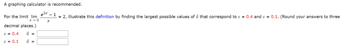 A graphing calculator is recommended.
2x 1
= 2, illustrate this definition by finding the largest possible values of that correspond to ε = 0.4 and ε = 0.1. (Round your answers to three
For the limit lim
X→ 0
decimal places.)
ε = 0.4 8 =
8 =
ε =
0.1
X