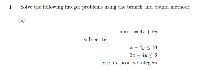 1
Solve the following integer problems using the branch and bound method:
(a)
subject to
max z = 4x + 5y
x + 4y < 10
3x - 4y ≤ 6
x, y are positive integers