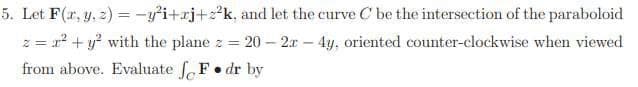 5. Let F(x, y, z) = -y²i+xj+z²k, and let the curve C be the intersection of the paraboloid
z = r² + y² with the plane z = 20-2x - 4y, oriented counter-clockwise when viewed
from above. Evaluate F. dr by