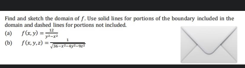 Find and sketch the domain of f. Use solid lines for portions of the boundary included in the
domain and dashed lines for portions not included.
(a) f(x, y)
(b)
X
=
12
y²-x2
f(x, y, z) =
36-x²-4y2-922