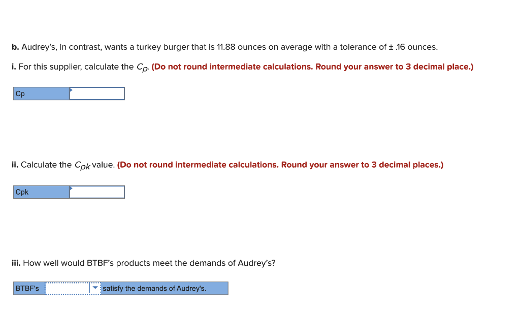 b. Audrey's, in contrast, wants a turkey burger that is 11.88 ounces on average with a tolerance of ± .16 ounces.
i. For this supplier, calculate the Cp. (Do not round intermediate calculations. Round your answer to 3 decimal place.)
Cp
ii. Calculate the Cpk value. (Do not round intermediate calculations. Round your answer to 3 decimal places.)
Cpk
iii. How well would BTBF's products meet the demands of Audrey's?
BTBF's
satisfy the demands of Audrey's.