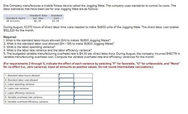 Erie Company manufactures a mobile fitness device called the Jogging Mate. The company uses standards to control its costs. The
labor standards that have been set for one Jogging Mate are as follows:
Standard Hours
30 minutes
Standard Rate
per Hour
$6.20
During August, 10,370 hours of direct labor time were needed to make 19,600 units of the Jogging Mate. The direct labor cost totaled
$62,220 for the month.
Standard
Cost
$3.10
Required:
1. What is the standard labor-hours allowed (SH) to makes 19,600 Jogging Mates?
2. What is the standard labor cost allowed (SH SR) to make 19,600 Jogging Mates?
3. What is the labor spending variance?
4. What is the labor rate variance and the labor efficiency variance?
5. The budgeted variable manufacturing overhead rate is $4.30 per direct labor-hour. During August, the company incurred $49,776 in
variable manufacturing overhead cost. Compute the variable overhead rate and efficiency variances for the month.
(For requirements 3 through 5, indicate the effect of each variance by selecting "F" for favorable, "U" for unfavorable, and "None"
for no effect (i.e., zero variance). Input all amounts as positive values. Do not round Intermediate calculations.)
1. Standard labor-hours allowed
2. Standard labor cost allowed
3. Labar spending variance
4. Labor rate variance
4. Labor efficiency variance
5. Variable overhead rate variance
5. Variable overhead efficiency variance