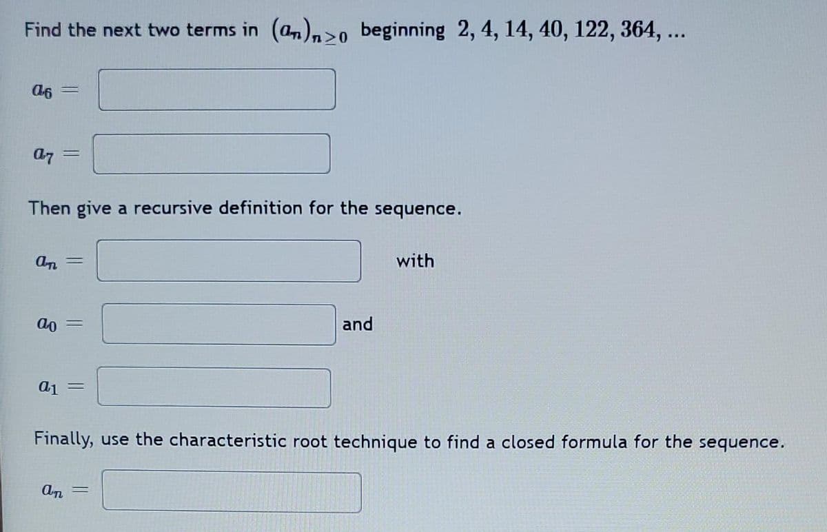 Find the next two terms in (an)>0 beginning 2, 4, 14, 40, 122, 364, ...
06
07 =
Then give a recursive definition for the sequence.
An =
ao
a1 =
An
and
Finally, use the characteristic root technique to find a closed formula for the sequence.
=
with