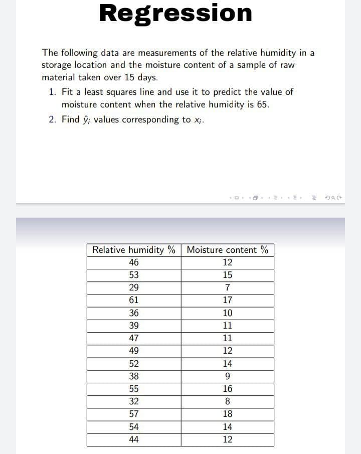 Regression
The following data are measurements of the relative humidity in a
storage location and the moisture content of a sample of raw
material taken over 15 days.
1. Fit a least squares line and use it to predict the value of
moisture content when the relative humidity is 65.
2. Find ŷ; values corresponding to x;.
Relative humidity % Moisture content %
46
12
53
15
29
7
61
17
36
10
39
11
47
11
49
12
52
14
38
55
16
32
8
57
18
54
14
44
12
