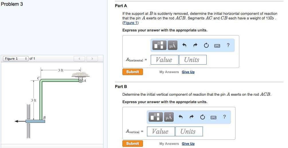 Problem 3
Part A
If the support at B is suddenly removed, determine the initial horizontal component of reaction
that the pin A exerts on the rod ACB. Segments AC and CB each have a weight of 13lb .
(Figure 1)
Express your answer with the appropriate units.
HA
: of 1
Value
Units
Figure 1
Ahorizontal =
3 ft
Submit
My Answers Give Up
Part B
Determine the initial vertical component of reaction that the pin A exerts on the rod ACB.
3 ft
Express your answer with the appropriate units.
Avertical =
Value
Units
Submit
My Answers Give Up

