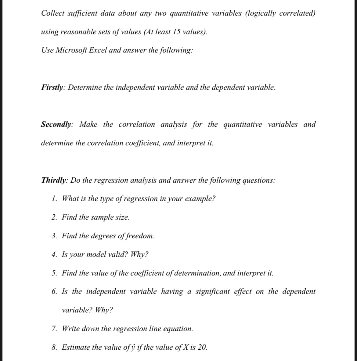 Collect sufficient data about any two quantitative variables (logically correlated)
using reasonable sets of values (At least 15 values).
Use Microsoft Excel and answer the following:
Firstly: Determine the independent variable and the dependent variable.
Secondly: Make the correlation analysis for the quantitative variables and
determine the correlation coefficient, and interpret it.
Thirdly: Do the regression analysis and answer the following questions:
1. What is the type of regression in your example?
2. Find the sample size.
3. Find the degrees of freedom.
4. Is your model valid? Why?
5. Find the value of the coefficient of determination, and interpret it.
6. Is the independent variable having a significant effect on the dependent
variable? Why?
7. Write down the regression line equation.
8. Estimate the value of ŷ if the value of X is 20.
