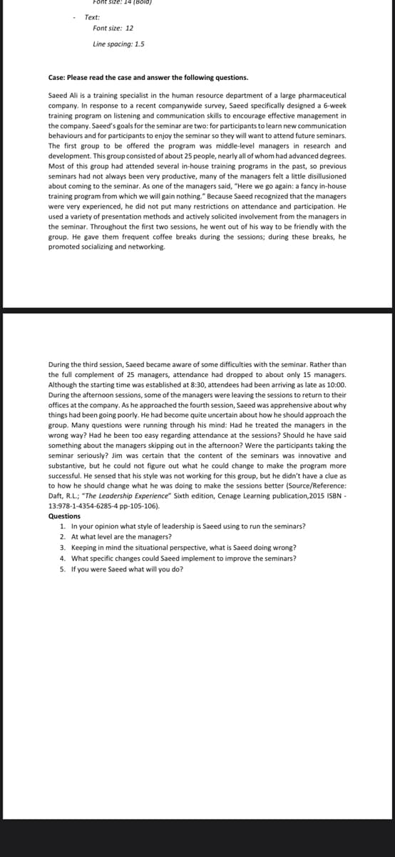 Font
Size: 14 (Bold)
Text:
Font size: 12
Line spacing: 1.5
Case: Please read the case and answer the following questions.
Saeed Ali is a training specialist in the human resource department of a large pharmaceutical
company. In response to a recent companywide survey, Saeed specifically designed a 6-week
training program on listening and communication skills to encourage effective management in
the company. Saeed's goals for the seminar are two: for participants to learn new communication
behaviours and for participants to enjoy the seminar so they will want to attend future seminars.
The first group to be offered the program was middle-level managers in research and
development. This group consisted of about 25 people, nearly all of whom had advanced degrees.
Most of this group had attended several in-house training programs in the past, so previous
seminars had not always been very productive, many of the managers felt a little disillusioned
about coming to the seminar. As one of the managers said, "Here we go again: a fancy in-house
training program from which we will gain nothing." Because Saeed recognized that the managers
were very experienced, he did not put many restrictions on attendance and participation. He
used a variety of presentation methods and actively solicited involvement from the managers in
the seminar. Throughout the first two sessions, he went out of his way to be friendly with the
group. He gave them frequent coffee breaks during the sessions; during these breaks, he
promoted socializing and networking.
During the third session, Saeed became aware of some difficulties with the seminar. Rather than
the full complement of 25 managers, attendance had dropped to about only 15 managers.
Although the starting time was established at 8:30, attendees had been arriving as late as 10:00.
During the afternoon sessions, some of the managers were leaving the sessions to return to their
offices at the company. As he approached the fourth session, Saeed was apprehensive about why
things had been going poorly. He had become quite uncertain about how he should approach the
group. Many questions were running through his mind: Had he treated the managers in the
wrong way? Had he been too easy regarding attendance at the sessions? Should he have s
something about the managers skipping out in the afternoon? Were the participants taking the
seminar seriously? Jim was certain that the content of the seminars was innovative and
substantive, but he could not figure out what he could change to make the program more
successful. He sensed that his style was not working for this group, but he didn't have a clue as
to how he should change what he was doing to make the sessions better (Source/Reference:
Daft, R.L; "The Leadership Experience" Sixth edition, Cenage Learning publication,2015 ISBN -
13:978-1-4354-6285-4 pp-105-106).
Questions
1. In your opinion what style of leadership is Saeed using to run the seminars?
2. At what level are the managers?
3. Keeping in mind the situational perspective, what is Saeed doing wrong?
4. What specific changes could Saeed implement to improve the seminars?
5. If you were Saeed what will you do?
