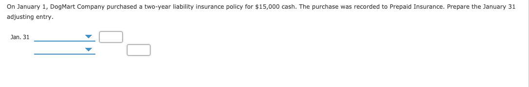 On January 1, DogMart Company purchased a two-year liability insurance policy for $15,000 cash. The purchase was recorded to Prepaid Insurance. Prepare the January 31
adjusting entry.
Jan. 31
