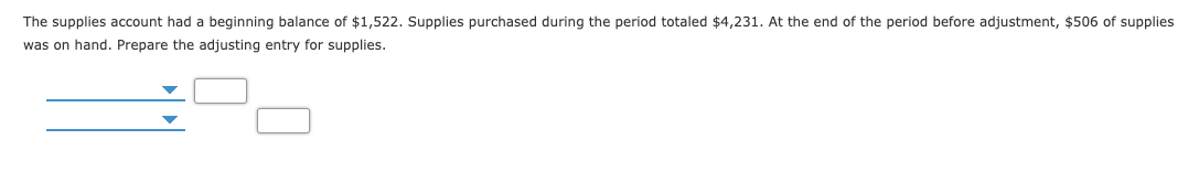 The supplies account had a beginning balance of $1,522. Supplies purchased during the period totaled $4,231. At the end of the period before adjustment, $506 of supplies
was on hand. Prepare the adjusting entry for supplies.
