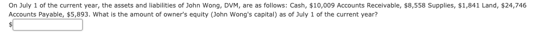 On July 1 of the current year, the assets and liabilities of John Wong, DVM, are as follows: Cash, $10,009 Accounts Receivable, $8,558 Supplies, $1,841 Land, $24,746
Accounts Payable, $5,893. What is the amount of owner's equity (John Wong's capital) as of July 1 of the current year?
