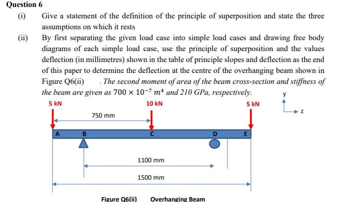 Question 6
(i)
Give a statement of the definition of the principle of superposition and state the three
assumptions on which it rests
By first separating the given load case into simple load cases and drawing free body
diagrams of each simple load case, use the principle of superposition and the values
deflection (in millimetres) shown in the table of principle slopes and deflection as the end
of this paper to determine the deflection at the centre of the overhanging beam shown in
Figure Q6(ii)
the beam are given as 700 × 10-7 mª and 210 GPa, respectively.
5 kN
(ii)
. The second moment of area of the beam cross-section and stiffness of
5 kN
10 kN
750 mm
A
1100 mm
1500 mm
Figure Q6(ii)
Overhanging Beam
