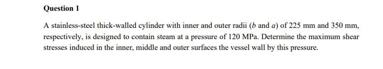 Question 1
A stainless-steel thick-walled cylinder with inner and outer radii (b and a) of 225 mm and 350 mm,
respectively, is designed to contain steam at a pressure of 120 MPa. Determine the maximum shear
stresses induced in the inner, middle and outer surfaces the vessel wall by this pressure.
