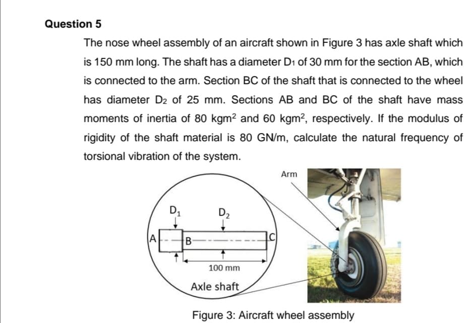 Question 5
The nose wheel assembly of an aircraft shown in Figure 3 has axle shaft which
is 150 mm long. The shaft has a diameter D1 of 30 mm for the section AB, which
is connected to the arm. Section BC of the shaft that is connected to the wheel
has diameter D2 of 25 mm. Sections AB and BC of the shaft have mass
moments of inertia of 80 kgm2 and 60 kgm², respectively. If the modulus of
rigidity of the shaft material is 80 GN/m, calculate the natural frequency of
torsional vibration of the system.
Arm
D1
D2
A
B-
100 mm
Axle shaft
Figure 3: Aircraft wheel assembly
