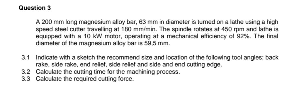 Question 3
A 200 mm long magnesium alloy bar, 63 mm in diameter is turned on a lathe using a high
speed steel cutter travelling at 180 mm/min. The spindle rotates at 450 rpm and lathe is
equipped with a 10 kW motor, operating at a mechanical efficiency of 92%. The final
diameter of the magnesium alloy bar is 59,5 mm.
3.1 Indicate with a sketch the recommend size and location of the following tool angles: back
rake, side rake, end relief, side relief and side and end cutting edge.
3.2 Calculate the cutting time for the machining process.
3.3 Calculate the required cutting force.
