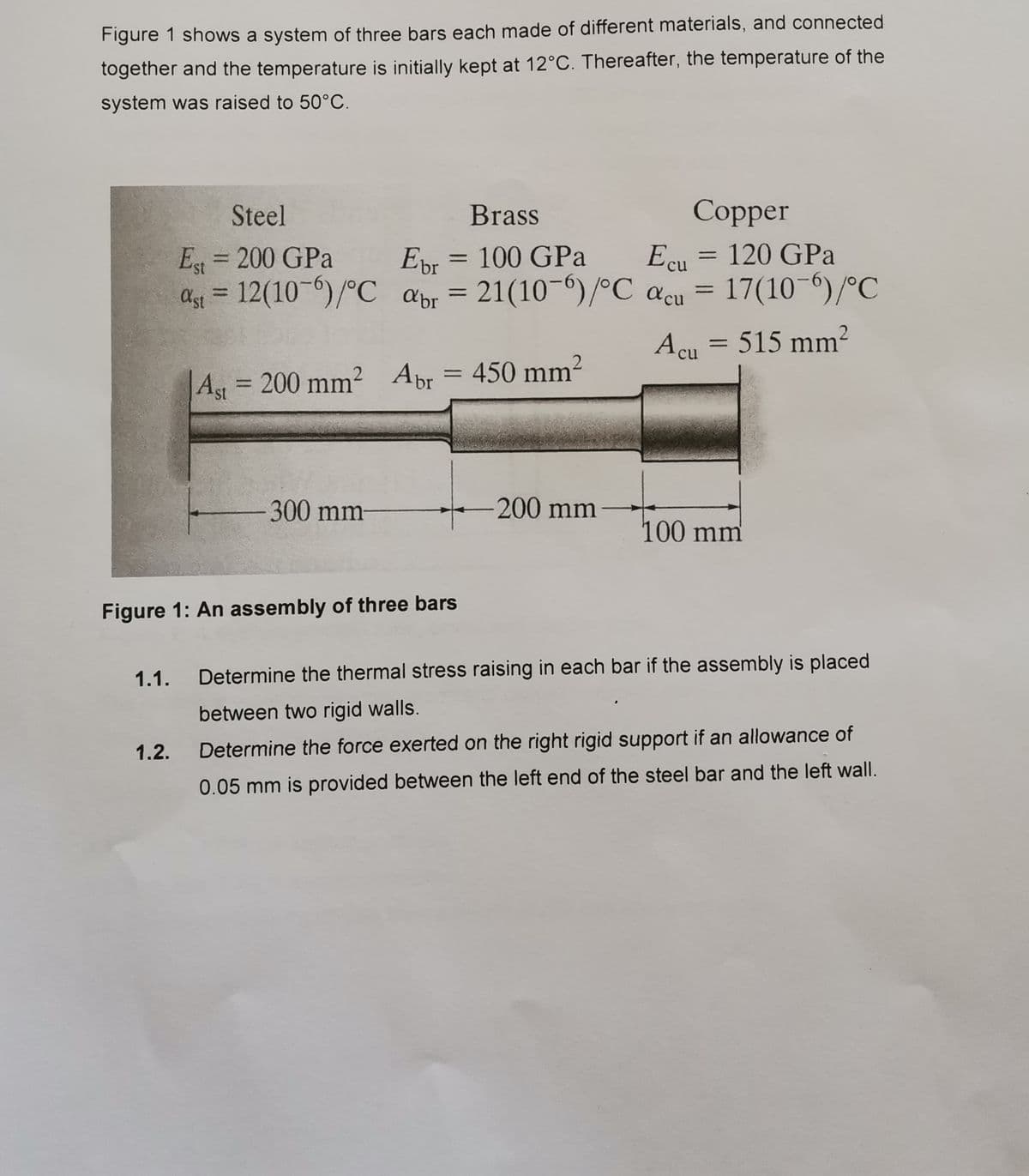 Figure 1 shows a system of three bars each made of different materials, and connected
together and the temperature is initially kept at 12°C. Thereafter, the temperature of the
system was raised to 50°C.
Steel
Brass
Сopper
Es = 200 GPa
as = 12(10-0)/°C apr = =
Epr = 100 GPa
21(10-6)/°C acu
= 120 GPa
Ecu
Ebr
%3D
%3D
17(10-6)/°C
%3D
Ast
abr
Acu = 515 mm²
= 450 mm²
%3D
Ag 200 mm² Apr
st
300mm
200 mm
100mm
Figure 1: An assembly of three bars
1.1.
Determine the thermal stress raising in each bar if the assembly is placed
between two rigid walls.
1.2.
Determine the force exerted on the right rigid support if an allowance of
0.05 mm is provided between the left end of the steel bar and the left wall.
