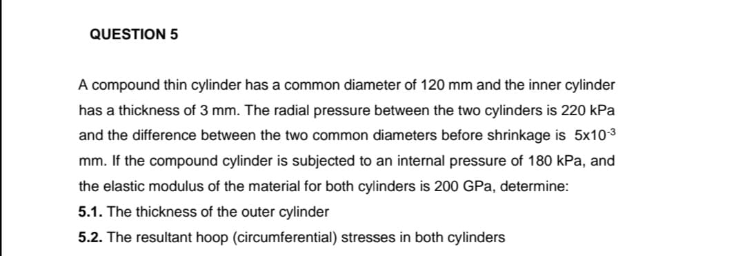 QUESTION 5
A compound thin cylinder has a common diameter of 120 mm and the inner cylinder
has a thickness of 3 mm. The radial pressure between the two cylinders is 220 kPa
and the difference between the two common diameters before shrinkage is 5x10-3
mm. If the compound cylinder is subjected to an internal pressure of 180 kPa, and
the elastic modulus of the material for both cylinders is 200 GPa, determine:
5.1. The thickness of the outer cylinder
5.2. The resultant hoop (circumferential) stresses in both cylinders
