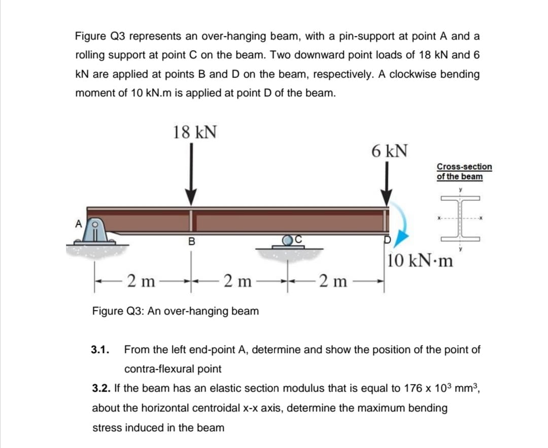 Figure Q3 represents an over-hanging beam, with a pin-support at point A and a
rolling support at point C on the beam. Two downward point loads of 18 kN and 6
kN are applied at points B and D on the beam, respectively. A clockwise bending
moment of 10 kN.m is applied at point D of the beam.
18 kN
6 kN
Cross-section
of the beam
A
10 kN m
2 m
2 m
2 m
Figure Q3: An over-hanging beam
3.1.
From the left end-point A, determine and show the position of the point of
contra-flexural point
3.2. If the beam has an elastic section modulus that is equal to 176 x 10³ mm3,
about the horizontal centroidal x-x axis, determine the maximum bending
stress induced in the beam
