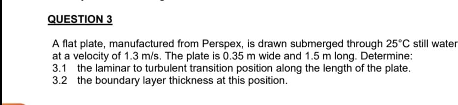 QUESTION 3
A flat plate, manufactured from Perspex, is drawn submerged through 25°C still water
at a velocity of 1.3 m/s. The plate is 0.35 m wide and 1.5 m long. Determine:
3.1 the laminar to turbulent transition position along the length of the plate.
3.2 the boundary layer thickness at this position.