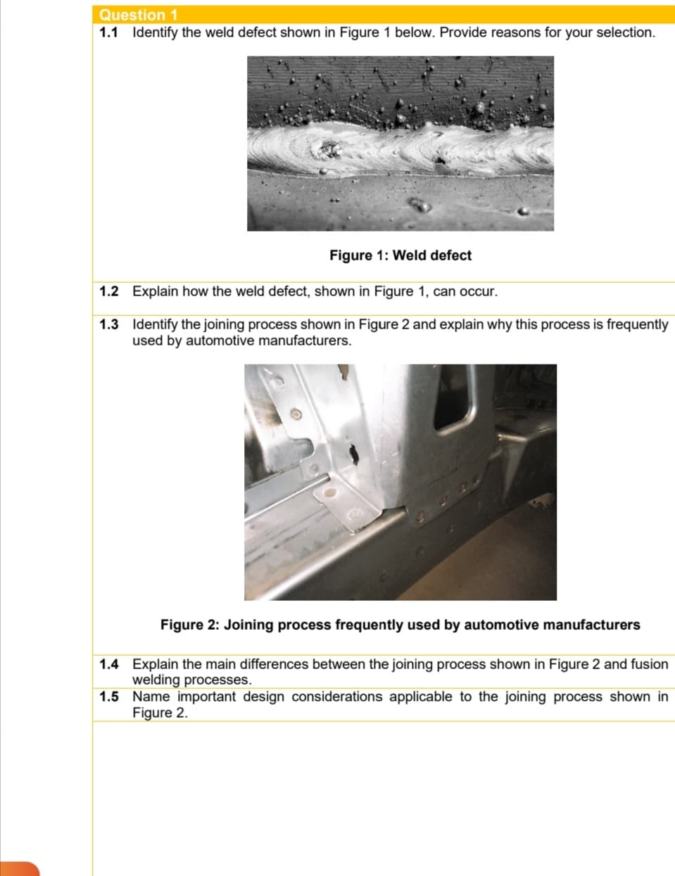 Question 1
1.1 Identify the weld defect shown in Figure 1 below. Provide reasons for your selection.
Figure 1: Weld defect
1.2 Explain how the weld defect, shown in Figure 1, can occur.
1.3 Identify the joining process shown in Figure 2 and explain why this process is frequently
used by automotive manufacturers.
Figure 2: Joining process frequently used by automotive manufacturers
1.4 Explain the main differences between the joining process shown in Figure 2 and fusion
welding processes.
1.5 Name important design considerations applicable to the joining process shown in
Figure 2.
