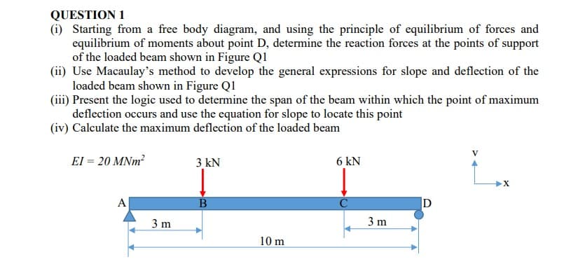 QUESTION 1
(i) Starting from a free body diagram, and using the principle of equilibrium of forces and
equilibrium of moments about point D, determine the reaction forces at the points of support
of the loaded beam shown in Figure Q1
(ii) Use Macaulay's method to develop the general expressions for slope and deflection of the
loaded beam shown in Figure Q1
(iii) Present the logic used to determine the span of the beam within which the point of maximum
deflection occurs and use the equation for slope to locate this point
(iv) Calculate the maximum deflection of the loaded beam
V
El = 20 MNm?
3 kN
6 kN
А
D
3 m
3 m
10 m
