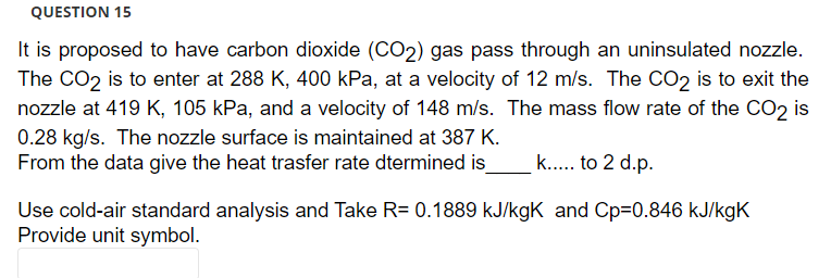 QUESTION 15
It is proposed to have carbon dioxide (CO2) gas pass through an uninsulated nozzle.
The CO2 is to enter at 288 K, 400 kPa, at a velocity of 12 m/s. The CO2 is to exit the
nozzle at 419 K, 105 kPa, and a velocity of 148 m/s. The mass flow rate of the CO₂ is
0.28 kg/s. The nozzle surface is maintained at 387 K.
From the data give the heat trasfer rate dtermined is_
k..... to 2 d.p.
Use cold-air standard analysis and Take R= 0.1889 kJ/kgK and Cp=0.846 kJ/kgK
Provide unit symbol.