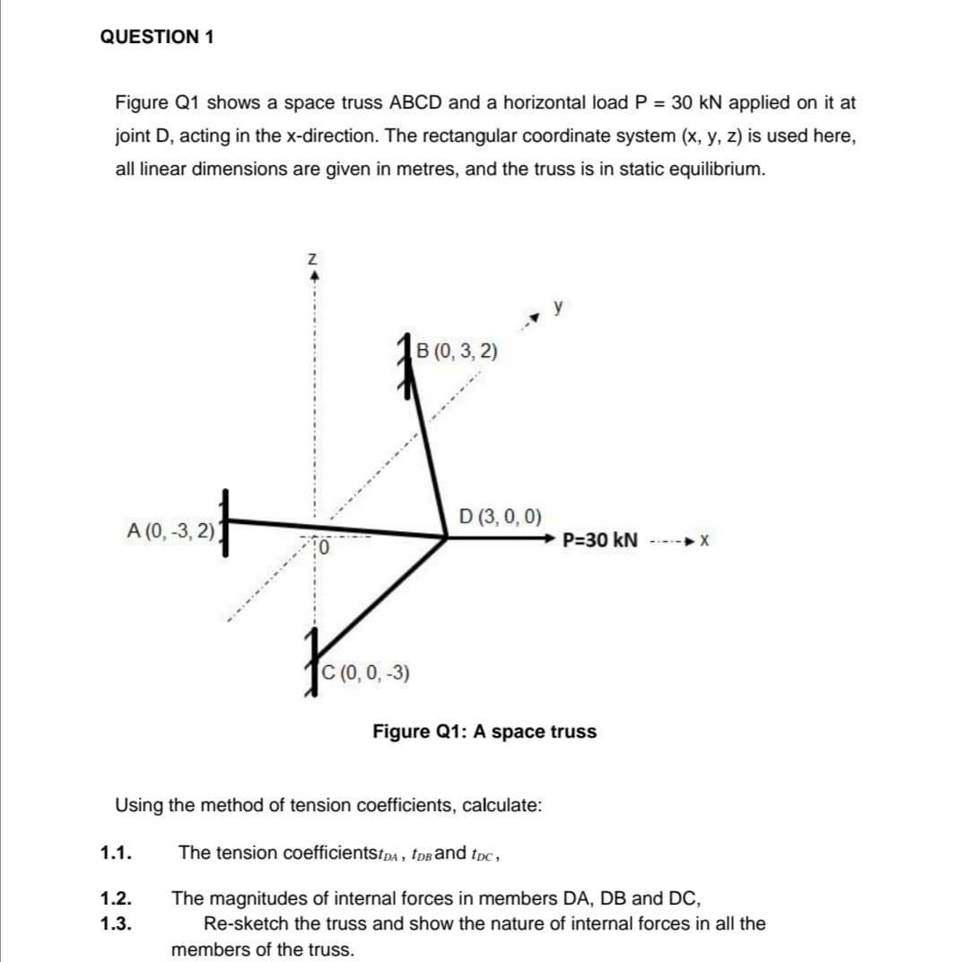 QUESTION 1
Figure Q1 shows a space truss ABCD and a horizontal load P = 30 kN applied on it at
joint D, acting in the x-direction. The rectangular coordinate system (x, y, z) is used here,
all linear dimensions are given in metres, and the truss is in static equilibrium.
В (0, 3, 2)
D (3, 0, 0)
A (0, -3, 2):
P=30 kN
--- X
(0, 0, -3)
Figure Q1: A space truss
Using the method of tension coefficients, calculate:
1.1.
The tension coefficientstpA , tdBānd tpc,
1.2.
The magnitudes of internal forces in members DA, DB and DC,
1.3.
Re-sketch the truss and show the nature of internal forces in all the
members of the truss.
