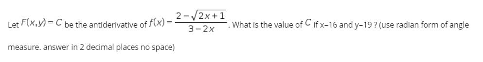 2-/2x +1
Let F(x,y) = C be the antiderivative of f(x) =
. What is the value of C if x=16 and y=19? (use radian form of angle
3-2x
measure. answer in 2 decimal places no space)
