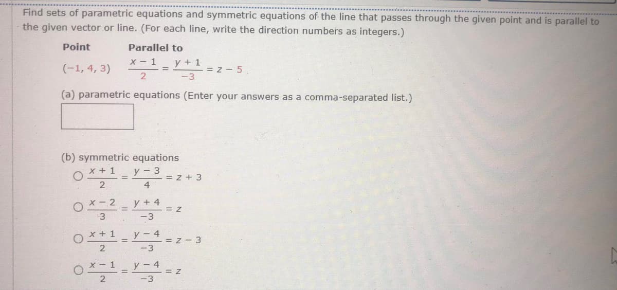 Find sets of parametric equations and symmetric equations of the line that passes through the given point and is parallel to
the given vector.or line. (For each line, write the direction numbers as integers.)
Point
Parallel to
y + 1
= z - 5.
-3
x- 1
(-1, 4, 3)
2
(a) parametric equations (Enter your answers as a comma-separated list.)
(b) symmetric equations
x + 1
y - 3
= z + 3
4
X - 2
y + 4
%3D
= Z
3
-3
x + 1
y - 4
-= z - 3
2
-3
X - 1
y - 4
= Z
-3
2
