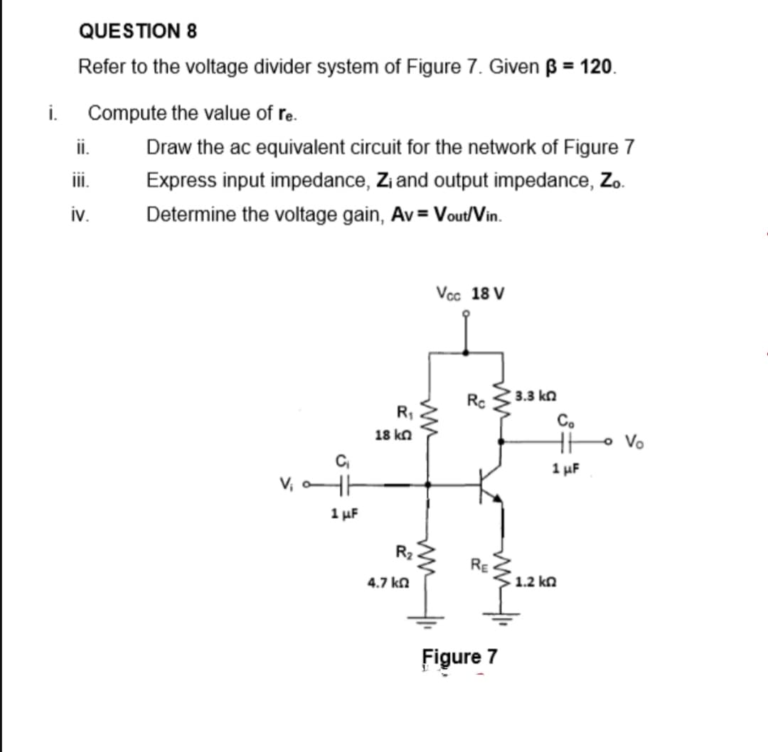 QUESTION 8
Refer to the voltage divider system of Figure 7. Given ß = 120.
%3D
i.
Compute the value of re.
i.
Draw the ac equivalent circuit for the network of Figure 7
ii.
Express input impedance, Zi and output impedance, Zo.
iv.
Determine the voltage gain, Av = Vout/Vin.
Vcc 18 V
3.3 kn
Co
18 kΩ
o Vo
1 uF
V, HH
1 uF
R2
RE
4.7 kn
1.2 kn
Figure 7
