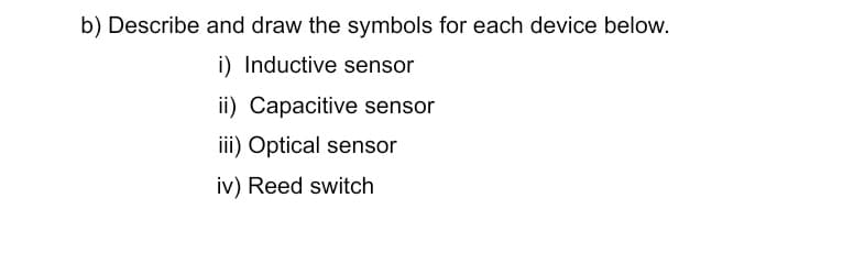 b) Describe and draw the symbols for each device below.
i) Inductive sensor
ii) Capacitive sensor
iii) Optical sensor
iv) Reed switch
