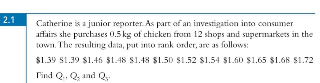 - 2.1
Catherine is a junior reporter. As part of an investigation into consumer
affairs she purchases 0.5 kg of chicken from 12 shops and supermarkets in the
town. The resulting data, put into rank order, are as follows:
$1.39 $1.39 $1.46 $1.48 $1.48 $1.50 $1.52 $1.54 $1.60 $1.65 $1.68 $1.72
Find Q,, Q, and Q3.
