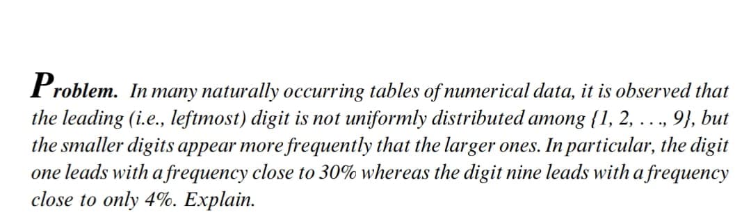 Problem. In many naturally occurring tables of numerical data, it is observed that
the leading (i.e., leftmost) digit is not uniformly distributed among {1, 2, ..., 9}, but
the smaller digits appear more frequently that the larger ones. In particular, the digit
one leads with a frequency close to 30% whereas the digit nine leads with a frequency
close to only 4%. Explain.
