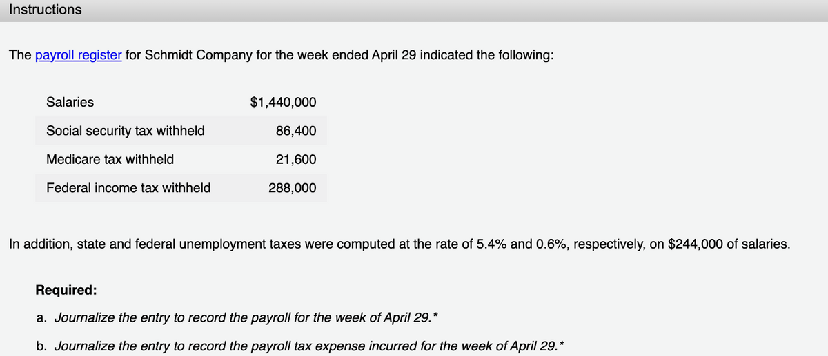 Instructions
The payroll register for Schmidt Company for the week ended April 29 indicated the following:
Salaries
$1,440,000
Social security tax withheld
86,400
Medicare tax withheld
21,600
Federal income tax withheld
288,000
In addition, state and federal unemployment taxes were computed at the rate of 5.4% and 0.6%, respectively, on $244,000 of salaries.
Required:
a. Journalize the entry to record the payroll for the week of April 29.*
b. Journalize the entry to record the payroll tax expense incurred for the week of April 29.*
