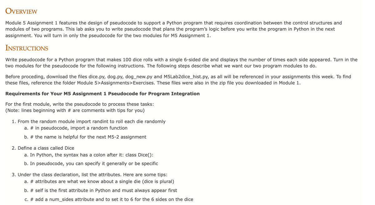 OVERVIEW
Module 5 Assignment 1 features the design of pseudocode to support a Python program that requires coordination between the control structures and
modules of two programs. This lab asks you to write pseudocode that plans the program's logic before you write the program in Python in the next
assignment. You will turn in only the pseudocode for the two modules for M5 Assignment 1.
INSTRUCTIONS
Write pseudocode for a Python program that makes 100 dice rolls with a single 6-sided die and displays the number of times each side appeared. Turn in the
two modules for the pseudocode for the following instructions. The following steps describe what we want our two program modules to do.
Before proceding, download the files dice.py, dog.py, dog_new.py and M5Lab2dice_hist.py, as all will be referenced in your assignments this week. To find
these files, reference the folder Module 5>Assignments>Exercises. These files were also in the zip file you downloaded in Module 1.
Requirements for Your M5 Assignment 1 Pseudocode for Program Integration
For the first module, write the pseudocode to process these tasks:
(Note: lines beginning with # are comments with tips for you)
1. From the random module import randint to roll each die randomly
a. # in pseudocode, import a random function
b. # the name is helpful for the next M5-2 assignment
2. Define a class called Dice
a. In Python, the syntax has a colon after it: class Dice():
b. In pseudocode, you can specify it generally or be specific
3. Under the class declaration, list the attributes. Here are some tips:
a. # attributes are what we know about a single die (dice is plural)
b. # self is the first attribute in Python and must always appear first
c. # add a num_sides attribute and to set it to 6 for the 6 sides on the dice
