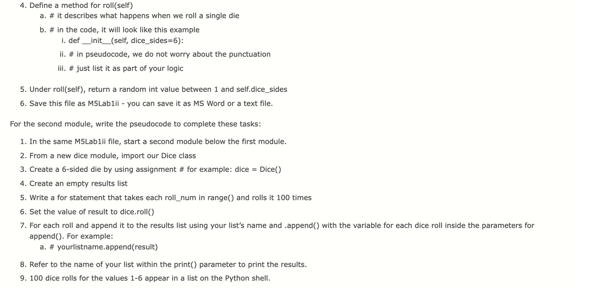 4. Define a method for roll(self)
a. # it describes what happens when we roll a single die
b. # in the code, it will look like this example
i. def _init_(self, dice_sides=6):
ii. # in pseudocode, we do not worry about the punctuation
iii. # just list it as part of your logic
5. Under roll(self), return a random int value between 1 and self.dice_sides
6. Save this file as M5Lablii - you can save it as MS Word or a text file.
For the second module, write the pseudocode to complete these tasks:
1. In the same M5Lablii file, start a second module below the first module.
2. From a new dice module, import our Dice class
3. Create a 6-sided die by using assignment # for example: dice
Dice()
4. Create an empty results list
5. Write a for statement that takes each roll_num in range() and rolls it 100 times
6. Set the value of result to dice.roll()
7. For each roll and append it to the results list using your list's name and .append() with the variable for each dice roll inside the parameters for
append(). For example:
a. # yourlistname.append(result)
8. Refer to the name of your list within the print() parameter to print the results.
9. 100 dice rolls for the values 1-6 appear in a list on the Python shell.
