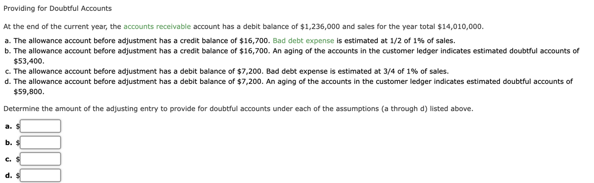 Providing for Doubtful Accounts
At the end of the current year, the accounts receivable account has a debit balance of $1,236,000 and sales for the year total $14,010,000.
a. The allowance account before adjustment has a credit balance of $16,700. Bad debt expense is estimated at 1/2 of 1% of sales.
b. The allowance account before adjustment has a credit balance of $16,700. An aging of the accounts in the customer ledger indicates estimated doubtful accounts of
$53,400.
c. The allowance account before adjustment has a debit balance of $7,200. Bad debt expense is estimated at 3/4 of 1% of sales.
d. The allowance account before adjustment has a debit balance of $7,200. An aging of the accounts in the customer ledger indicates estimated doubtful accounts of
$59,800.
Determine the amount of the adjusting entry to provide for doubtful accounts under each of the assumptions (a through d) listed above.
а. $
b. $
С. $
d. $
