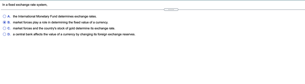 In a fixed exchange rate system,
.....
A. the International Monetary Fund determines exchange rates.
B. market forces play a role in determining the fixed value of a currency.
C. market forces and the country's stock of gold determine its exchange rate.
D. a central bank affects the value of a currency by changing its foreign exchange reserves.
