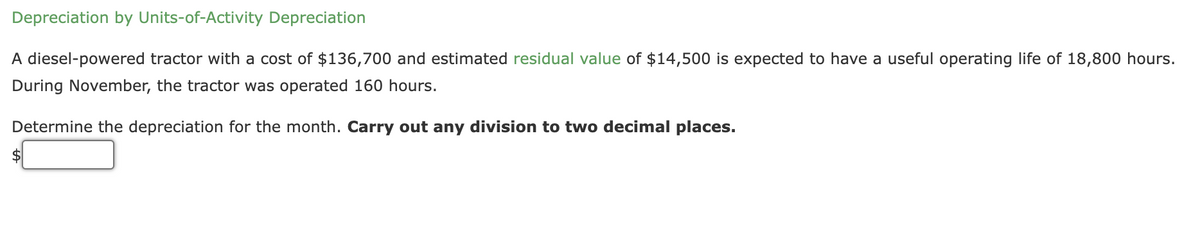 Depreciation by Units-of-Activity Depreciation
A diesel-powered tractor with a cost of $136,700 and estimated residual value of $14,500 is expected to have a useful operating life of 18,800 hours.
During November, the tractor was operated 160 hours.
Determine the depreciation for the month. Carry out any division to two decimal places.
