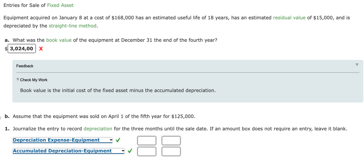 Entries for Sale of Fixed Asset
Equipment acquired on January 8 at a cost of $168,000 has an estimated useful life of 18 years, has an estimated residual value of $15,000, and is
depreciated by the straight-line method.
a. What was the book value of the equipment at December 31 the end of the fourth year?
3,024,00 x
Feedback
V Check My Work
Book value is the initial cost of the fixed asset minus the accumulated depreciation.
b. Assume that the equipment was sold on April 1 of the fifth year for $125,000.
1. Journalize the entry to record depreciation for the three months until the sale date. If an amount box does not require an entry, leave it blank.
Depreciation Expense-Equipment
Accumulated Depreciation-Equipment
