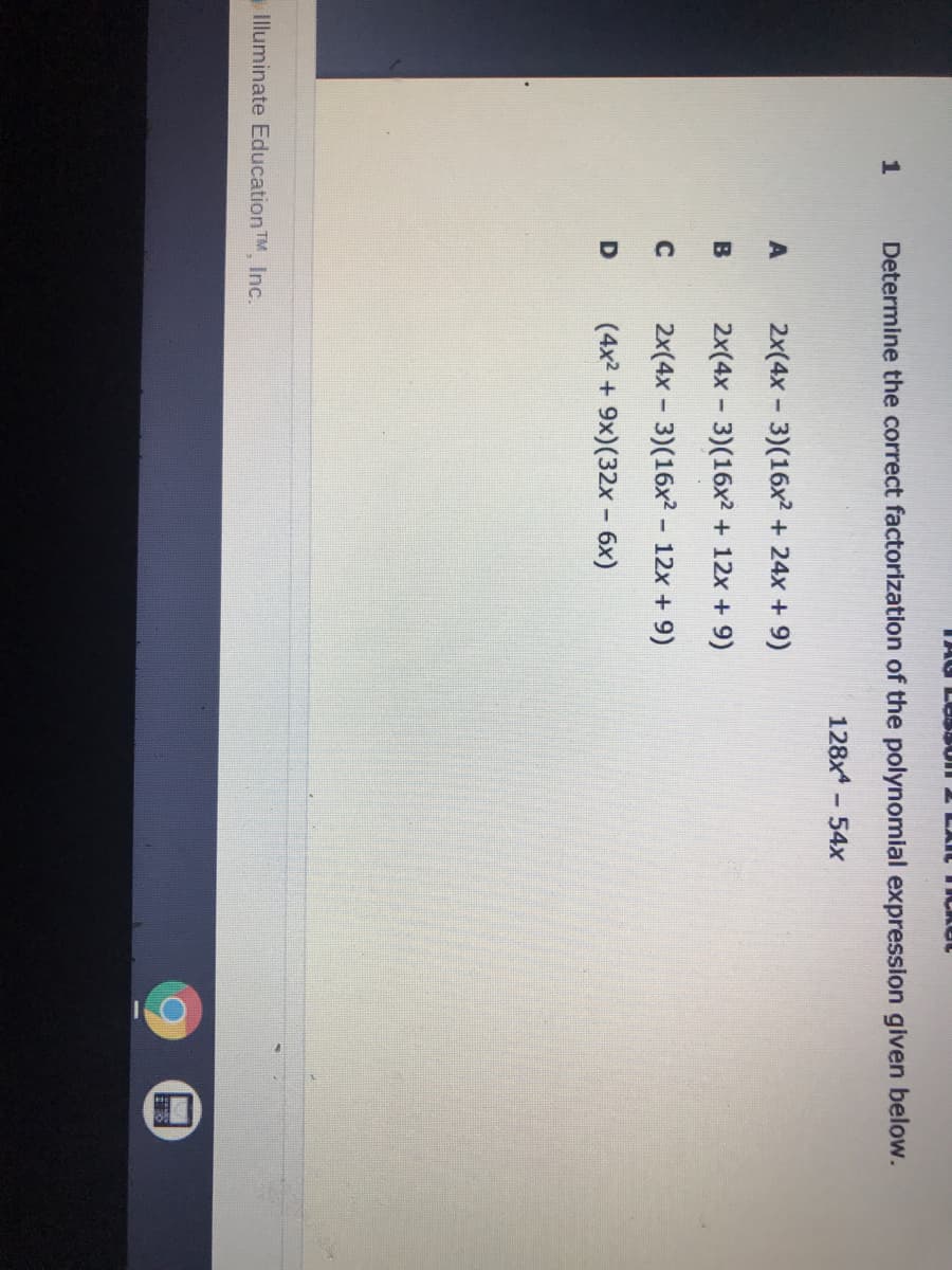 TAG L Un
1
Determine the correct factorization of the polynomial expression given below.
128x - 54x
2x(4x - 3)(16x2 + 24x + 9)
B
2x(4x - 3)(16x2 + 12x + 9)
C
2x(4x - 3)(16x2 - 12x + 9)
(4x2 + 9x)(32x - 6x)
Illuminate Education TM Inc.
