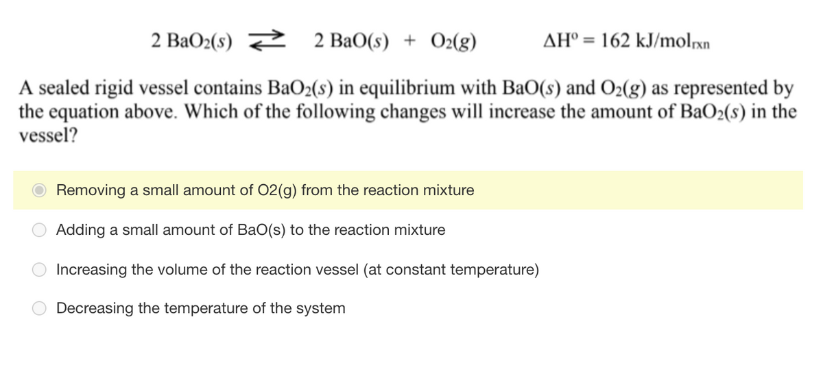 2 BaO2(s) 2 2 BaO(s) + O2(g)
AH° = 162 kJ/molrxn
A sealed rigid vessel contains BaO2(s) in equilibrium with BaO(s) and O2(g) as represented by
the equation above. Which of the following changes will increase the amount of BaO2(s) in the
vessel?
Removing a small amount of O2(g) from the reaction mixture
Adding a small amount of BaO(s) to the reaction mixture
Increasing the volume of the reaction vessel (at constant temperature)
Decreasing the temperature of the system
