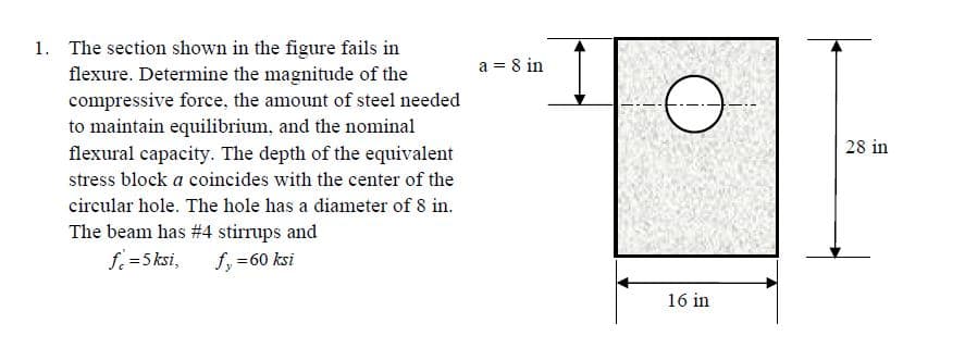 1. The section shown in the figure fails in
flexure. Determine the magnitude of the
compressive force, the amount of steel needed
to maintain equilibrium, and the nominal
flexural capacity. The depth of the equivalent
a = 8 in
28 in
stress block a coincides with the center of the
circular hole. The hole has a diameter of 8 in.
The beam has #4 stirrups and
f =5 ksi,
fy =60 ksi
16 in
