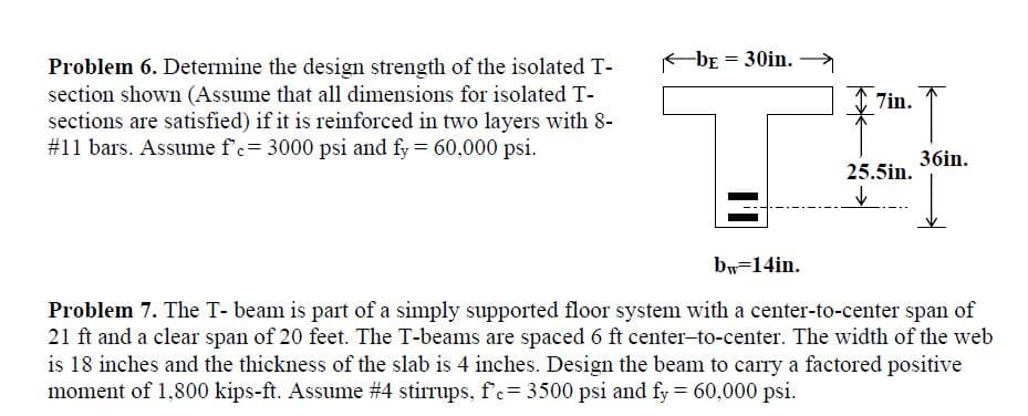 Problem 6. Determine the design strength of the isolated T-
-bE
30in.
section shown (Assume that all dimensions for isolated T-
sections are satisfied) if it is reinforced in two layers with 8-
#11 bars. Assume f'c= 3000 psi and fy = 60,000 psi.
7in.
36in.
25.5in.
by=14in.
