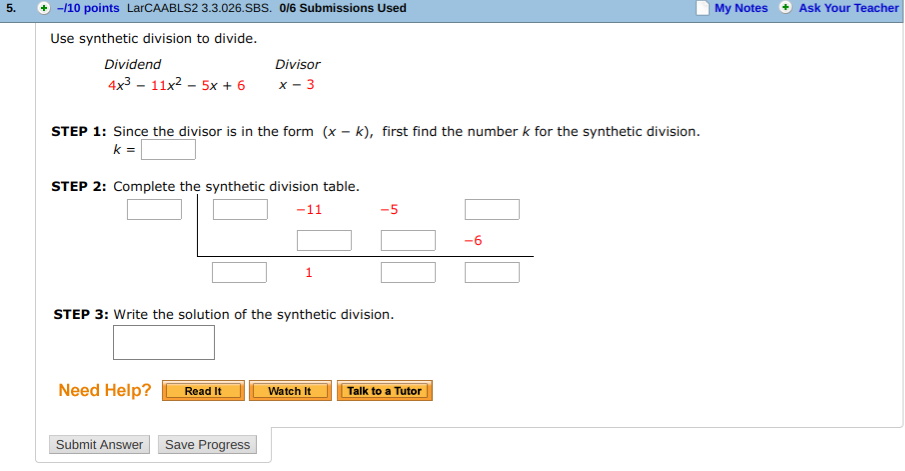 5.
+-110 points LarCAABLS2 3.3.026.SBS. 016 Submissions Used
My Notes Ask Your Teacher
Use synthetic division to divide.
Dividend
4x3 - 11x2 - 5x + 6
Divisor
x-3
STEP 1: Since the divisor is in the form (x - k), first find the number k for the synthetic division.
STEP 2: Complete the synthetic division table.
-5
-6
STEP 3: Write the solution of the synthetic division.
Need Help?WatehTalk to a Tutor
