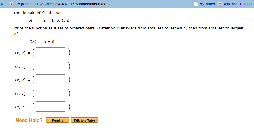 4.
+-15 points LarCAABLS2 2.4.074. 0/6 Submissions Used
My Notes Ask Your Teacher
The domain of f is the set
A -2, -1, 0, 1, 2
Write the function as a set of ordered pairs. (Order your answers from smallest to largest x, then from smalest to largest
f(x) = lx + 81
(x, y)
(x, y) =
Need Help? L Read it -lǐ
Talk to a Tutor
