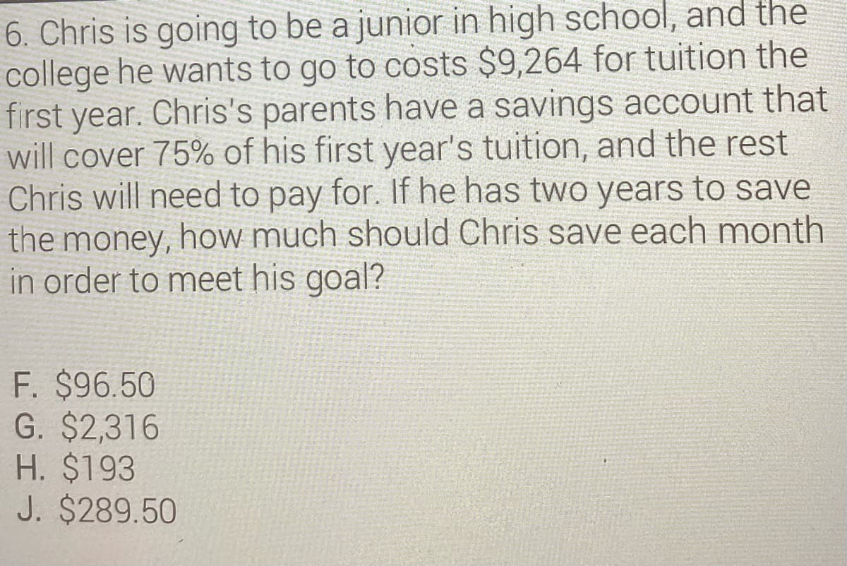 6. Chris is going to be a junior in high school, and the
college he wants to go to costs $9,264 for tuition the
first year. Chris's parents have a savings account that
will cover 75% of his first year's tuition, and the rest
Chris will need to pay for. If he has two years to save
the money, how much should Chris save each month
in order to meet his goal?
F. $96.50
G. $2,316
H. $193
J. $289.50