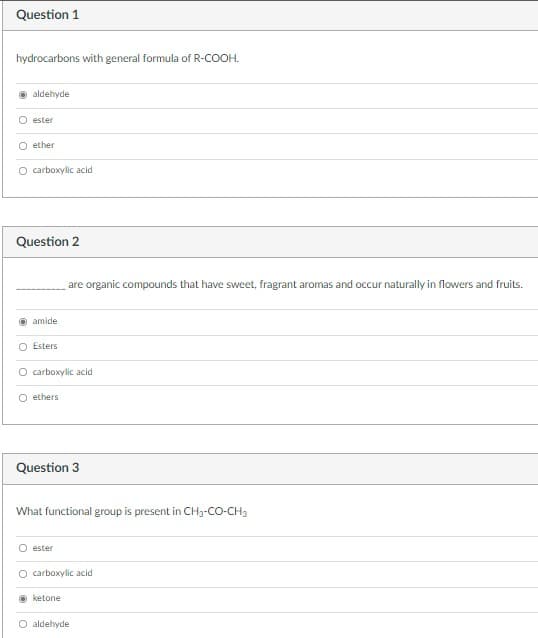 Question 1
hydrocarbons with general formula of R-COOH.
aldehyde
O ester
O ether
O carboxylic acid
Question 2
are organic compounds that have sweet, fragrant aromas and occur naturally in flowers and fruits.
amide
O Esters
O carboxylic acid
O ethers
Question 3
What functional group is present in CH3-CO-CH3
O ester
O carboxylic acid
O ketone
aldehyde
