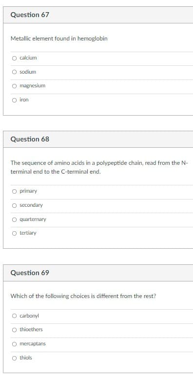 Question 67
Metallic element found in hemoglobin
calcium
sodium
magnesium
O iron
Question 68
The sequence of amino acids in a polypeptide chain, read from the N-
terminal end to the C-terminal end.
O primary
O secondary
O quarternary
O tertiary
Question 69
Which of the following choices is different from the rest?
O carbonyl
O thioethers
O mercaptans
O thiols
